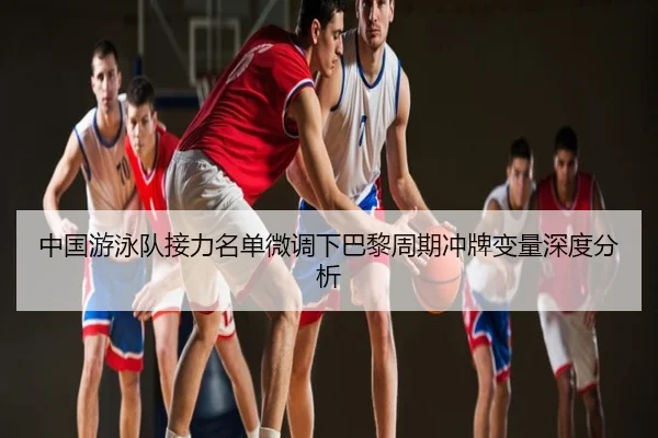 中国游泳队接力名单微调下巴黎周期冲牌变量深度分析