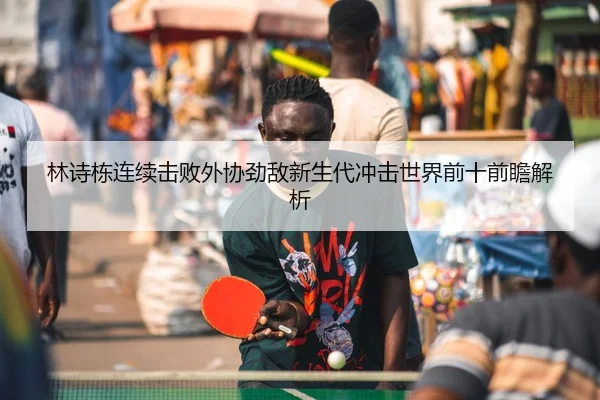 林诗栋连续击败外协劲敌新生代冲击世界前十前瞻解析