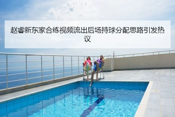 赵睿新东家合练视频流出后场持球分配思路引发热议