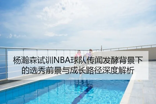 杨瀚森试训NBA球队传闻发酵背景下的选秀前景与成长路径深度解析