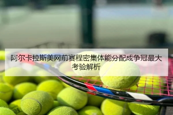 阿尔卡拉斯美网前赛程密集体能分配成争冠最大考验解析