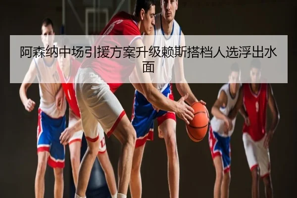 阿森纳中场引援方案升级赖斯搭档人选浮出水面