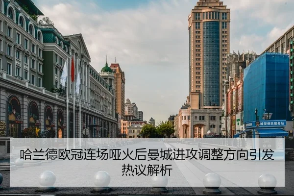 哈兰德欧冠连场哑火后曼城进攻调整方向引发热议解析