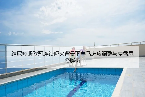 维尼修斯欧冠连续哑火背景下皇马进攻调整与复盘思路解析
