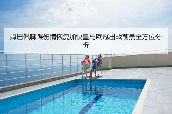 姆巴佩脚踝伤情恢复加快皇马欧冠出战前景全方位分析