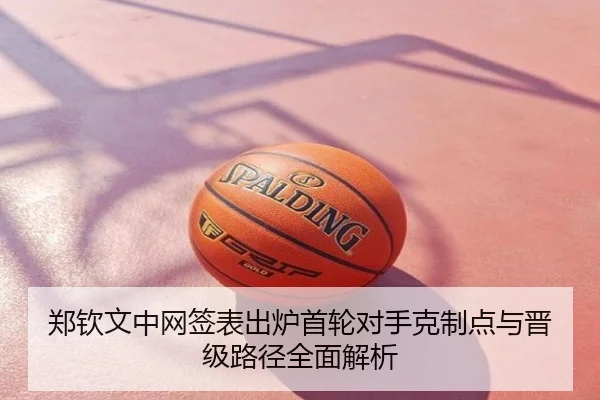 郑钦文中网签表出炉首轮对手克制点与晋级路径全面解析